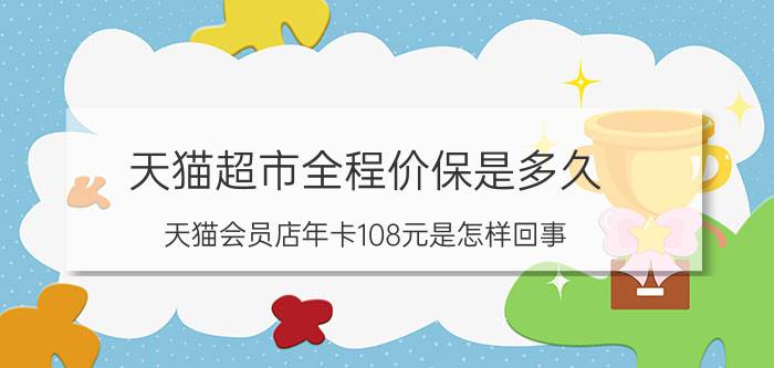 天猫超市全程价保是多久 天猫会员店年卡108元是怎样回事？